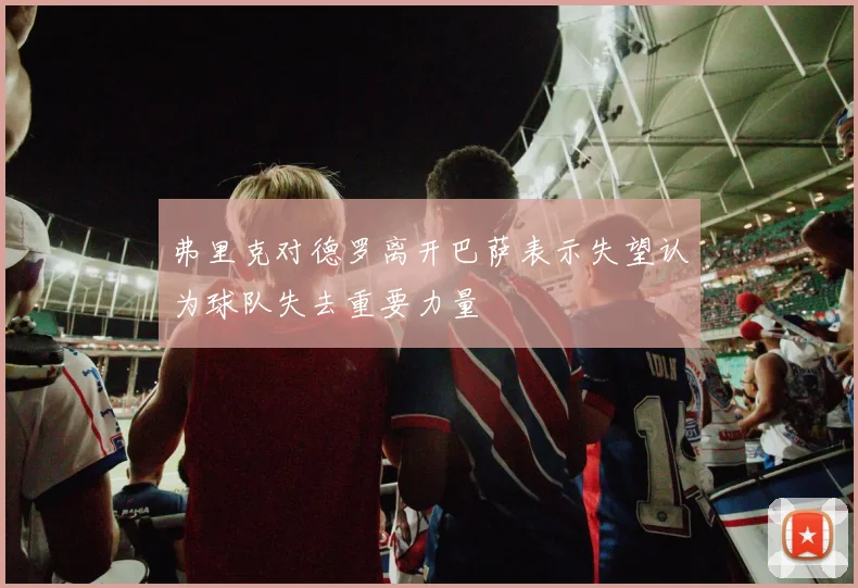 弗里克对德罗离开巴萨表示失望认为球队失去重要力量