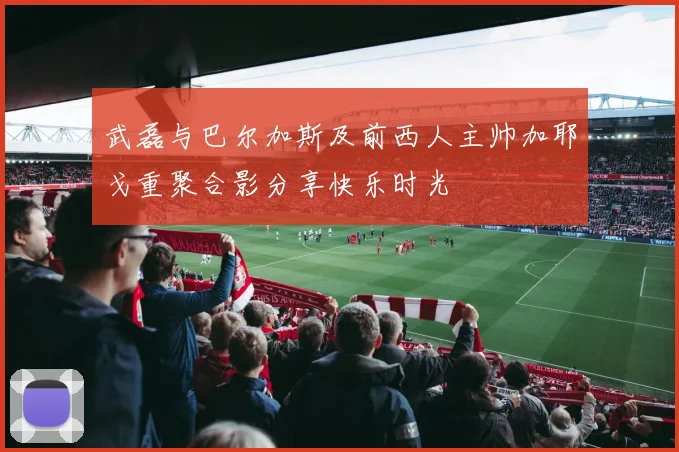 武磊与巴尔加斯及前西人主帅加耶戈重聚合影分享快乐时光