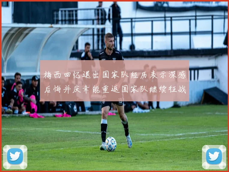 梅西回忆退出国家队经历表示深感后悔并庆幸能重返国家队继续征战