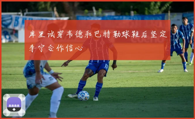 库里试穿韦德和巴特勒球鞋后坚定李宁合作信心