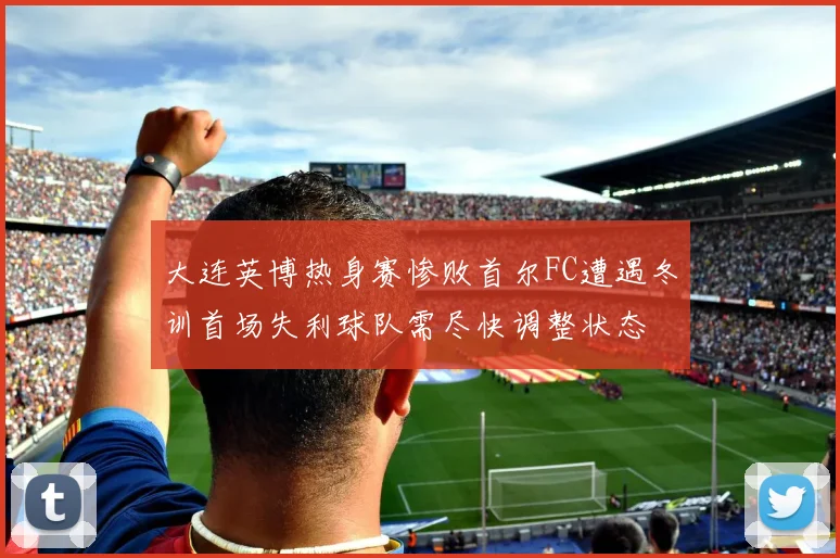 大连英博热身赛惨败首尔FC遭遇冬训首场失利球队需尽快调整状态