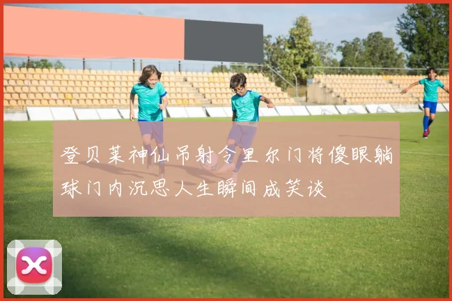 登贝莱神仙吊射令里尔门将傻眼躺球门内沉思人生瞬间成笑谈