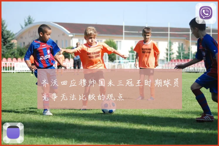 齐沃回应穆帅国米三冠王时期球员竞争无法比较的观点