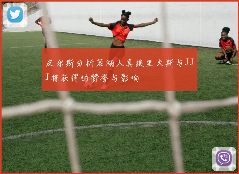 皮尔斯分析若湖人真换里夫斯与JJJ将获得的赞誉与影响