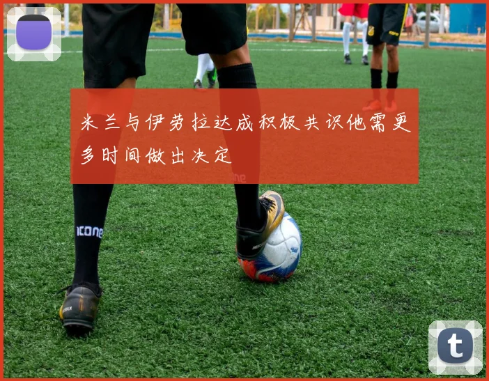 米兰与伊劳拉达成积极共识他需更多时间做出决定