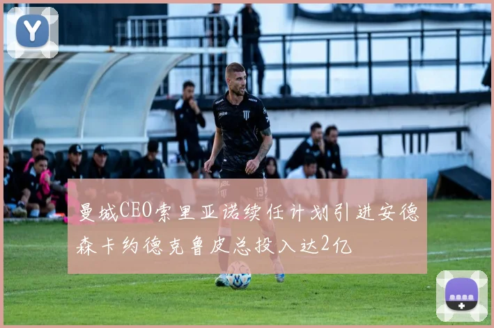 曼城CEO索里亚诺续任计划引进安德森卡约德克鲁皮总投入达2亿