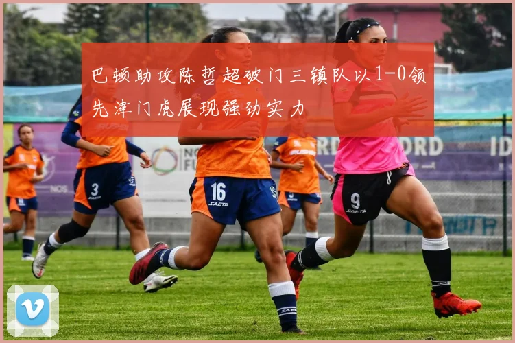 巴顿助攻陈哲超破门三镇队以1-0领先津门虎展现强劲实力