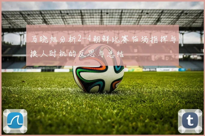 马晓旭分析2-4朝鲜比赛临场指挥与换人时机的反思与总结