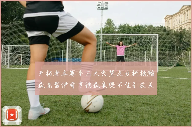 开拓者本赛季三大失望点分析杨瀚森克雷伊奇亨德森表现不佳引发关注