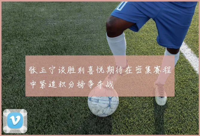 张玉宁谈胜利喜悦期待在密集赛程中紧追积分榜争夺战