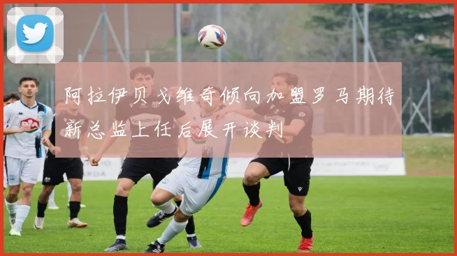 阿拉伊贝戈维奇倾向加盟罗马期待新总监上任后展开谈判