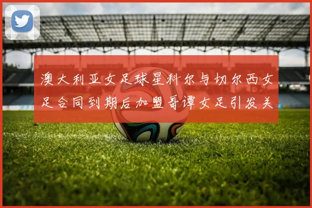 澳大利亚女足球星科尔与切尔西女足合同到期后加盟哥谭女足引发关注
