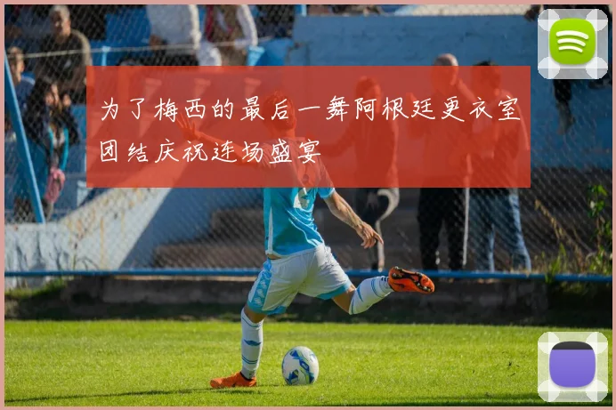 为了梅西的最后一舞阿根廷更衣室团结庆祝连场盛宴