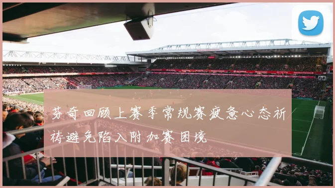 芬奇回顾上赛季常规赛疲惫心态祈祷避免陷入附加赛困境
