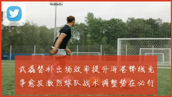 武磊替补出场效率提升海港锋线竞争愈发激烈球队战术调整势在必行